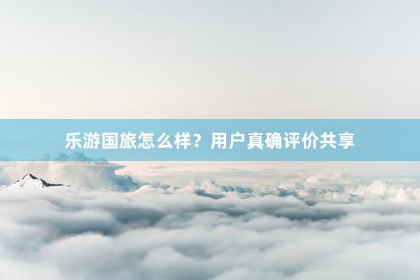 乐游国旅怎么样?用户真确评价共享