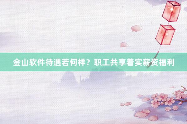 金山软件待遇若何样?职工共享着实薪资福利