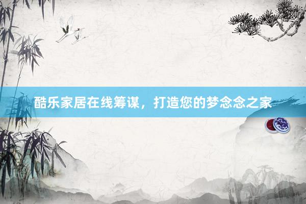 酷乐家居在线筹谋,打造您的梦念念之家
