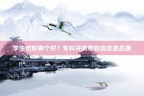 学生奶粉哪个好?专科评测帮你选优质品牌