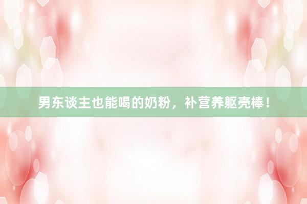 男东谈主也能喝的奶粉,补营养躯壳棒!