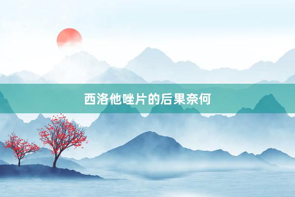 西洛他唑片的后果奈何
