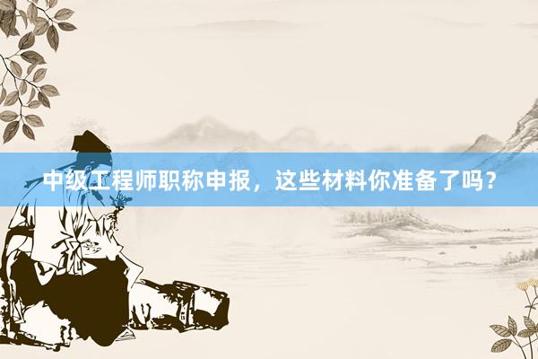 中级工程师职称申报，这些材料你准备了吗？