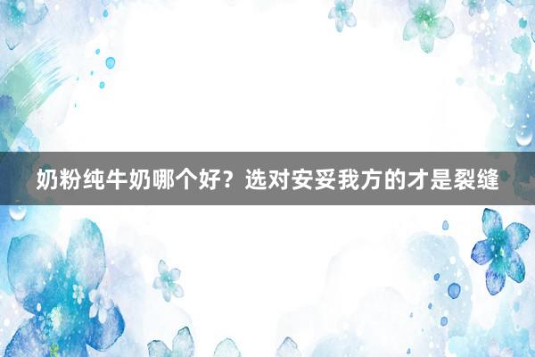 奶粉纯牛奶哪个好?选对安妥我方的才是裂缝